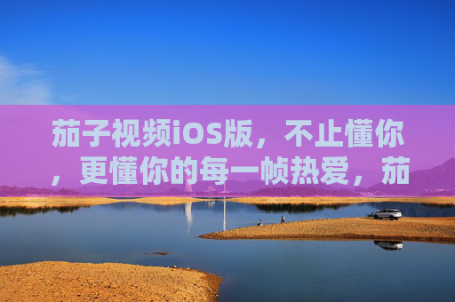茄子视频iOS版，不止懂你，更懂你的每一帧热爱，茄子视频iOS版，懂你每一帧热爱