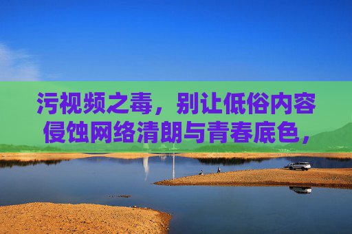 污视频之毒,别让低俗内容侵蚀网络清朗与青春底色,污视频之毒,侵蚀网络清朗与青春底色 污视频之毒,别让低俗内容侵蚀网络清朗与青春底色,污视频之毒,侵蚀网络清朗与青春底色