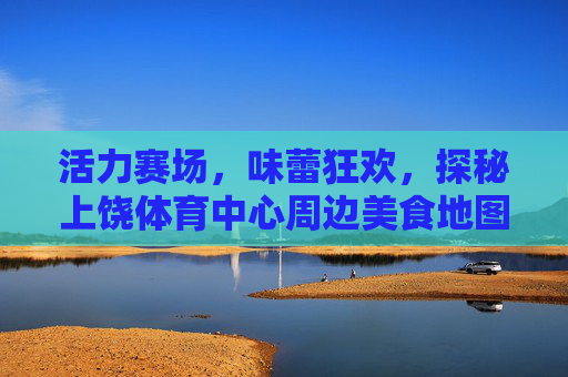 活力赛场，味蕾狂欢，探秘上饶体育中心周边美食地图，活力赛场，味蕾狂欢，上饶体育中心周边美食地图