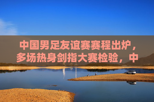 中国男足友谊赛赛程出炉,多场热身剑指大赛检验,中国男足友谊赛赛程出炉 热身剑指大赛检验 中国男足友谊赛赛程出炉,多场热身剑指大赛检验,中国男足友谊赛赛程出炉 热身剑指大赛检验