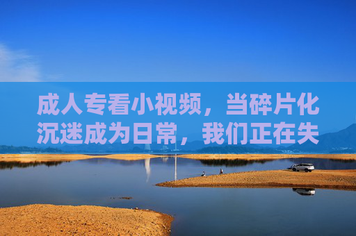成人专看小视频,当碎片化沉迷成为日常,我们正在失去什么?成人沉迷小视频,碎片化日常下,我们正在失去什么? 成人专看小视频,当碎片化沉迷成为日常,我们正在失去什么?成人沉迷小视频,碎片化日常下,我们正在失去什么?