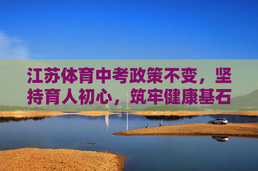 江苏体育中考政策不变,坚持育人初心,筑牢健康基石 江苏体育中考政策不变,坚持育人初心,筑牢健康基石