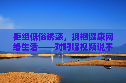 拒绝低俗诱惑,拥抱健康网络生活——对叼嘿视频说不,拒绝叼嘿视频低俗诱惑,拥抱健康网络生活 拒绝低俗诱惑,拥抱健康网络生活——对叼嘿视频说不,拒绝叼嘿视频低俗诱惑,拥抱健康网络生活