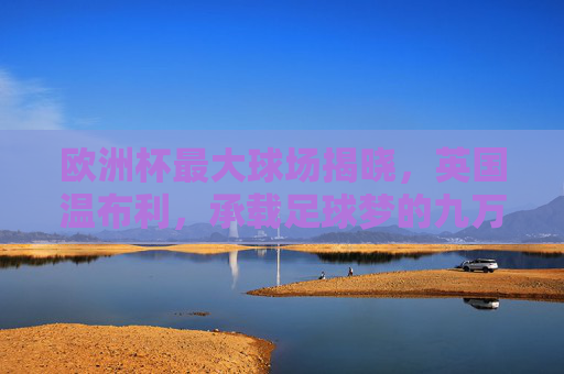 欧洲杯最大球场揭晓,英国温布利,承载足球梦的九万人殿堂,欧洲杯最大球场温布利,九万人足球梦殿堂 欧洲杯最大球场揭晓,英国温布利,承载足球梦的九万人殿堂,欧洲杯最大球场温布利,九万人足球梦殿堂