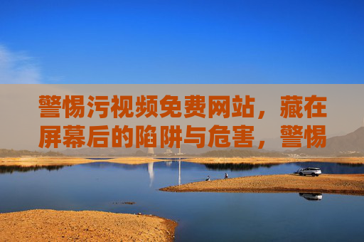 警惕污视频免费网站,藏在屏幕后的陷阱与危害,警惕污视频免费网站,屏幕后的陷阱与危害 警惕污视频免费网站,藏在屏幕后的陷阱与危害,警惕污视频免费网站,屏幕后的陷阱与危害