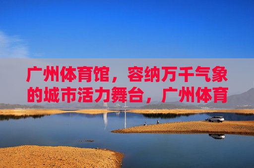 广州体育馆,容纳万千气象的城市活力舞台,广州体育馆,万千气象的城市活力舞台 广州体育馆,容纳万千气象的城市活力舞台,广州体育馆,万千气象的城市活力舞台