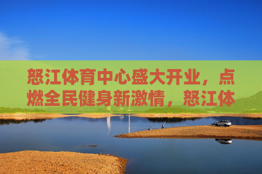 怒江体育中心盛大开业，点燃全民健身新激情，怒江体育中心盛大开业，点燃全民健身新激情