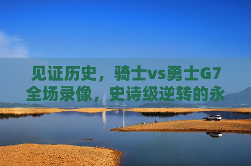见证历史，骑士vs勇士G7全场录像，史诗级逆转的永恒瞬间，骑士vs勇士G7史诗级逆转，见证历史的永恒瞬间