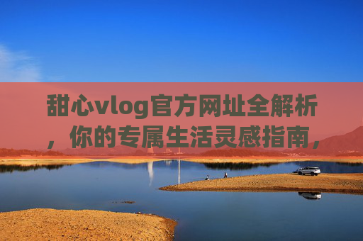 甜心vlog官方网址全解析,你的专属生活灵感指南,甜心vlog官方网址,你的专属生活灵感指南 甜心vlog官方网址全解析,你的专属生活灵感指南,甜心vlog官方网址,你的专属生活灵感指南