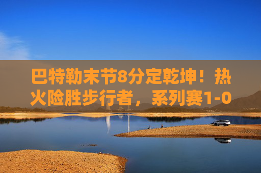 巴特勒末节8分定乾坤!热火险胜步行者,系列赛1-0先拔头筹 巴特勒末节8分定乾坤!热火险胜步行者,系列赛1-0先拔头筹