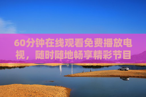 60分钟在线观看免费播放电视，随时随地畅享精彩节目，60分钟免费在线电视，随时随地畅享精彩