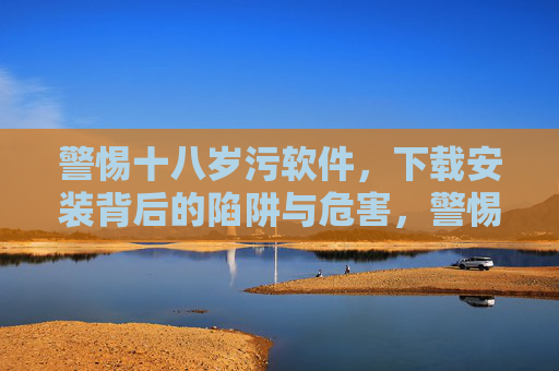 警惕十八岁污软件,下载安装背后的陷阱与危害,警惕十八岁污软件,下载安装陷阱与危害 警惕十八岁污软件,下载安装背后的陷阱与危害,警惕十八岁污软件,下载安装陷阱与危害