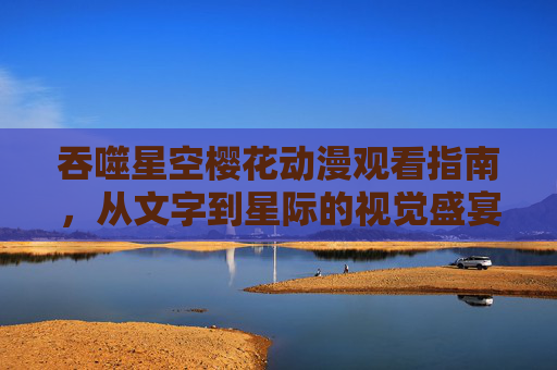 吞噬星空樱花动漫观看指南,从文字到星际的视觉盛宴,吞噬星空樱花动漫观看指南,从文字到星际的视觉盛宴 吞噬星空樱花动漫观看指南,从文字到星际的视觉盛宴,吞噬星空樱花动漫观看指南,从文字到星际的视觉盛宴