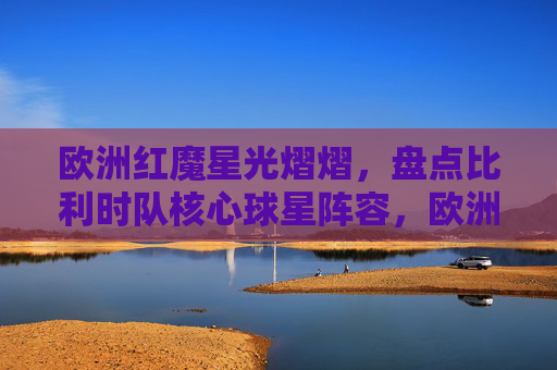 欧洲红魔星光熠熠,盘点比利时队核心球星阵容,欧洲红魔核心球星阵容星光熠熠 欧洲红魔星光熠熠,盘点比利时队核心球星阵容,欧洲红魔核心球星阵容星光熠熠