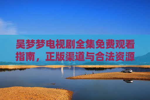 吴梦梦电视剧全集免费观看指南,正版渠道与合法资源汇总,吴梦梦电视剧全集免费观看指南,正版渠道与合法资源汇总 吴梦梦电视剧全集免费观看指南,正版渠道与合法资源汇总,吴梦梦电视剧全集免费观看指南,正版渠道与合法资源汇总