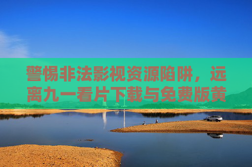 警惕非法影视资源陷阱,远离九一看片下载与免费版黄内容,警惕非法影视资源陷阱,远离九一看片下载与免费版不良内容 警惕非法影视资源陷阱,远离九一看片下载与免费版黄内容,警惕非法影视资源陷阱,远离九一看片下载与免费版不良内容
