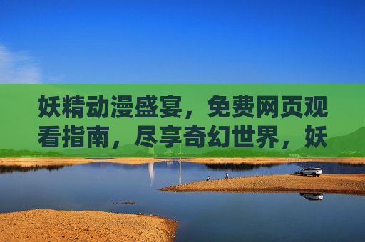 妖精动漫盛宴，免费网页观看指南，尽享奇幻世界，妖精动漫免费观看指南，尽享奇幻世界