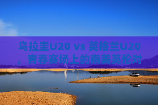 乌拉圭U20 vs 英格兰U20，青春赛场上的南美英伦对话，南美英伦青春对决，乌拉圭U20 vs 英格兰U20