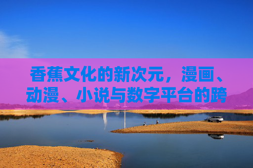 香蕉文化的新次元，漫画、动漫、小说与数字平台的跨界狂欢，香蕉文化新次元，漫画、动漫、小说与数字平台的跨界狂欢