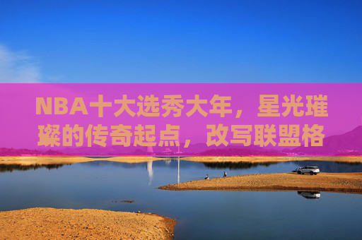 NBA十大选秀大年,星光璀璨的传奇起点,改写联盟格局的黄金一代,NBA十大选秀大年,黄金一代的传奇起点与格局重塑 NBA十大选秀大年,星光璀璨的传奇起点,改写联盟格局的黄金一代,NBA十大选秀大年,黄金一代的传奇起点与格局重塑