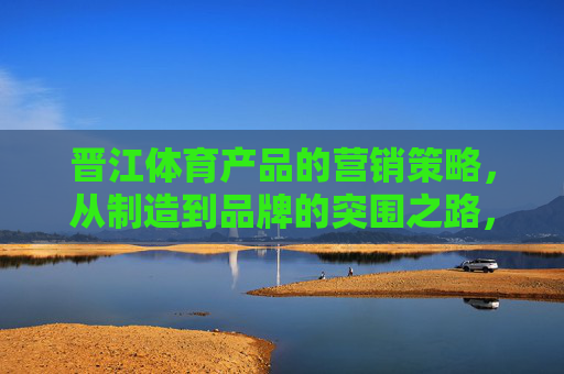 晋江体育产品的营销策略,从制造到品牌的突围之路,晋江体育,从制造到品牌的营销突围之路 晋江体育产品的营销策略,从制造到品牌的突围之路,晋江体育,从制造到品牌的营销突围之路