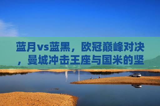 蓝月vs蓝黑,欧冠巅峰对决,曼城冲击王座与国米的坚守之舞,欧冠巅峰对决,蓝月冲击王座与蓝黑坚守之舞 蓝月vs蓝黑,欧冠巅峰对决,曼城冲击王座与国米的坚守之舞,欧冠巅峰对决,蓝月冲击王座与蓝黑坚守之舞