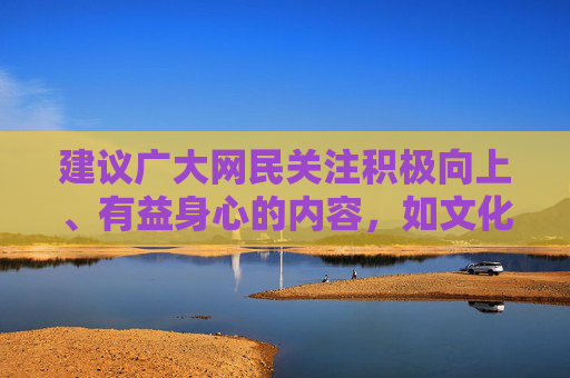 建议广大网民关注积极向上、有益身心的内容,如文化教育、科普知识、体育健身等,通过合法渠道获取信息,培养健康的兴趣爱好,共同维护良好的网络生态和社会秩序,倡导积极健康上网 共建清朗网络生态 建议广大网民关注积极向上、有益身心的内容,如文化教育、科普知识、体育健身等,通过合法渠道获取信息,培养健康的兴趣爱好,共同维护良好的网络生态和社会秩序,倡导积极健康上网 共建清朗网络生态