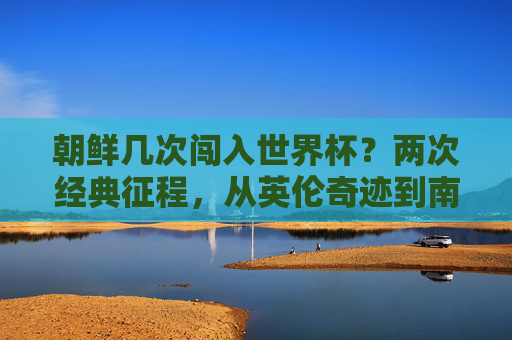 朝鲜几次闯入世界杯?两次经典征程,从英伦奇迹到南非坚守 朝鲜几次闯入世界杯?两次经典征程,从英伦奇迹到南非坚守