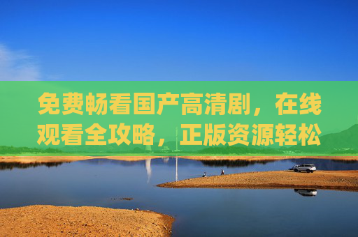 免费畅看国产高清剧,在线观看全攻略,正版资源轻松get,免费畅看国产高清剧,正版在线观看全攻略 免费畅看国产高清剧,在线观看全攻略,正版资源轻松get,免费畅看国产高清剧,正版在线观看全攻略