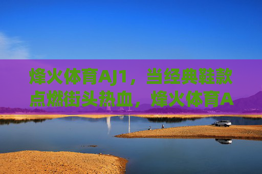 烽火体育AJ1,当经典鞋款点燃街头热血,烽火体育AJ1,经典鞋款点燃街头热血 烽火体育AJ1,当经典鞋款点燃街头热血,烽火体育AJ1,经典鞋款点燃街头热血