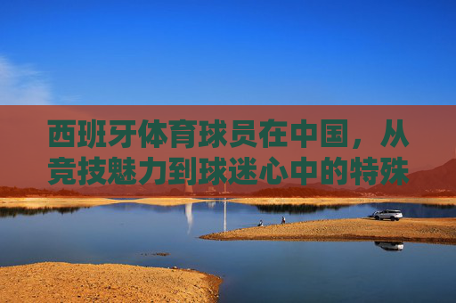 西班牙体育球员在中国,从竞技魅力到球迷心中的特殊排名,西班牙球员在华,竞技魅力与球迷心中的特殊排名 西班牙体育球员在中国,从竞技魅力到球迷心中的特殊排名,西班牙球员在华,竞技魅力与球迷心中的特殊排名