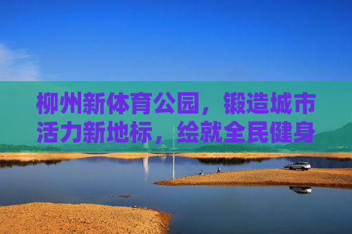 柳州新体育公园,锻造城市活力新地标,绘就全民健身新画卷,柳州新体育公园,活力地标绘就全民健身新画卷 柳州新体育公园,锻造城市活力新地标,绘就全民健身新画卷,柳州新体育公园,活力地标绘就全民健身新画卷