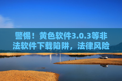 警惕!黄色软件3.0.3等非法软件下载陷阱,法律风险与安全隐患重重,警惕非法软件下载陷阱,法律风险与安全隐患重重 警惕!黄色软件3.0.3等非法软件下载陷阱,法律风险与安全隐患重重,警惕非法软件下载陷阱,法律风险与安全隐患重重