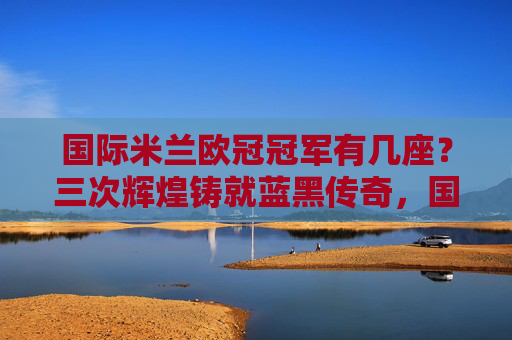 国际米兰欧冠冠军有几座?三次辉煌铸就蓝黑传奇,国际米兰三次欧冠冠军铸就蓝黑传奇 国际米兰欧冠冠军有几座?三次辉煌铸就蓝黑传奇,国际米兰三次欧冠冠军铸就蓝黑传奇