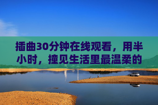 插曲30分钟在线观看,用半小时,撞见生活里最温柔的意外,半小时插曲,撞见生活最温柔的意外 插曲30分钟在线观看,用半小时,撞见生活里最温柔的意外,半小时插曲,撞见生活最温柔的意外