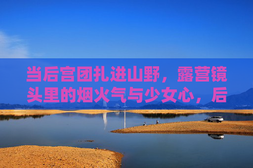 当后宫团扎进山野,露营镜头里的烟火气与少女心,后宫团扎进山野,露营烟火里的少女心 当后宫团扎进山野,露营镜头里的烟火气与少女心,后宫团扎进山野,露营烟火里的少女心