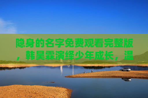 隐身的名字免费观看完整版,韩昊霖演绎少年成长,温情故事触人心,韩昊霖隐身的名字,少年成长温情故事触人心 隐身的名字免费观看完整版,韩昊霖演绎少年成长,温情故事触人心,韩昊霖隐身的名字,少年成长温情故事触人心
