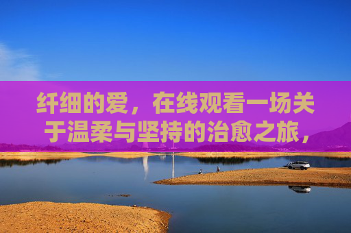 纤细的爱,在线观看一场关于温柔与坚持的治愈之旅,纤细的爱,温柔与坚持的治愈之旅 纤细的爱,在线观看一场关于温柔与坚持的治愈之旅,纤细的爱,温柔与坚持的治愈之旅
