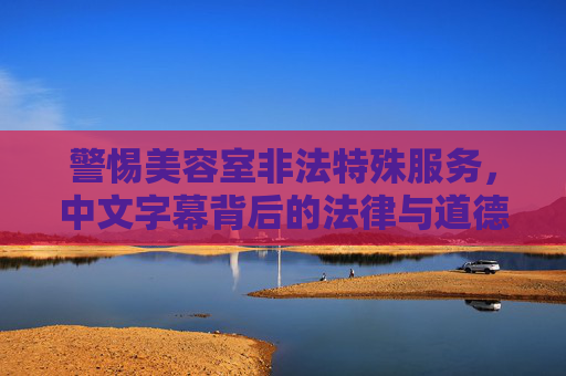警惕美容室非法特殊服务,中文字幕背后的法律与道德警示,警惕美容室非法特殊服务,中文字幕背后的法律与道德警示 警惕美容室非法特殊服务,中文字幕背后的法律与道德警示,警惕美容室非法特殊服务,中文字幕背后的法律与道德警示