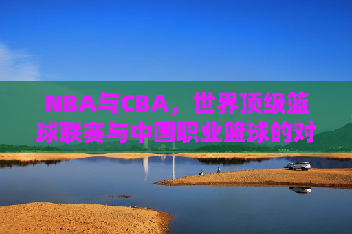 NBA与CBA,世界顶级篮球联赛与中国职业篮球的对比解析 NBA与CBA,世界顶级篮球联赛与中国职业篮球的对比解析