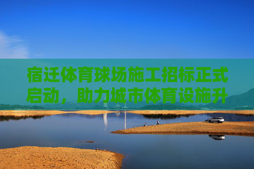 宿迁体育球场施工招标正式启动,助力城市体育设施升级,宿迁体育球场施工招标启动 助力城市体育设施升级 宿迁体育球场施工招标正式启动,助力城市体育设施升级,宿迁体育球场施工招标启动 助力城市体育设施升级