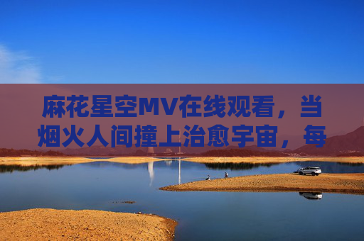 麻花星空MV在线观看,当烟火人间撞上治愈宇宙,每一帧都是温柔的诗,烟火人间撞治愈宇宙,麻花星空MV帧帧温柔诗 麻花星空MV在线观看,当烟火人间撞上治愈宇宙,每一帧都是温柔的诗,烟火人间撞治愈宇宙,麻花星空MV帧帧温柔诗