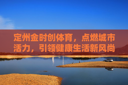 定州金时创体育,点燃城市活力,引领健康生活新风尚,定州金时创体育,点燃城市活力,引领健康生活新风尚 定州金时创体育,点燃城市活力,引领健康生活新风尚,定州金时创体育,点燃城市活力,引领健康生活新风尚