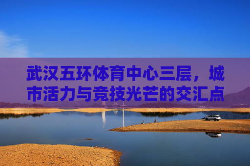 武汉五环体育中心三层,城市活力与竞技光芒的交汇点,武汉五环体育中心三层,城市活力与竞技光芒交汇 武汉五环体育中心三层,城市活力与竞技光芒的交汇点,武汉五环体育中心三层,城市活力与竞技光芒交汇