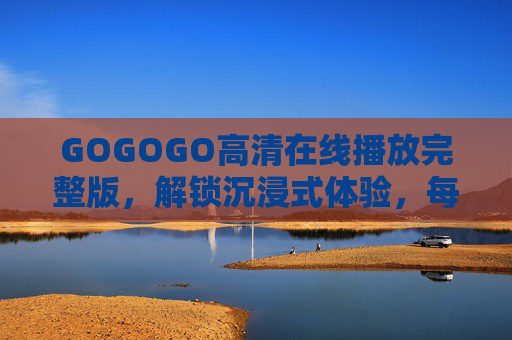 GOGOGO高清在线播放完整版,解锁沉浸式体验,每一帧都是热爱,GOGOGO高清完整版,沉浸式体验,每一帧都是热爱 GOGOGO高清在线播放完整版,解锁沉浸式体验,每一帧都是热爱,GOGOGO高清完整版,沉浸式体验,每一帧都是热爱