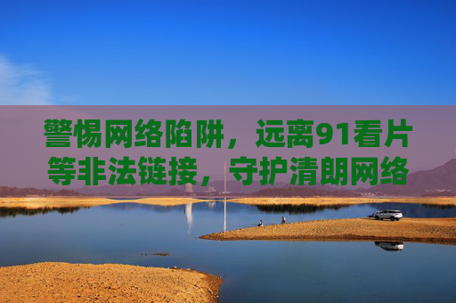 警惕网络陷阱，远离91看片等非法链接，守护清朗网络空间，警惕网络陷阱 远离非法链接 守护清朗网络空间