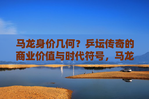 马龙身价几何?乒坛传奇的商业价值与时代符号,马龙身价几何?乒坛传奇的商业价值与时代符号 马龙身价几何?乒坛传奇的商业价值与时代符号,马龙身价几何?乒坛传奇的商业价值与时代符号
