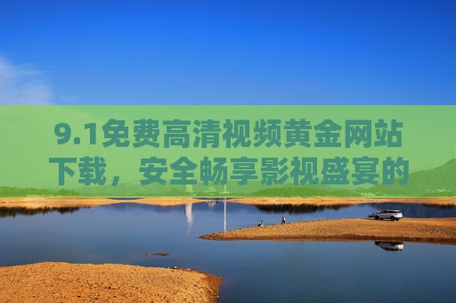 9.1免费高清视频黄金网站下载，安全畅享影视盛宴的终极指南，免费高清视频黄金网站下载，安全畅享影视盛宴终极指南