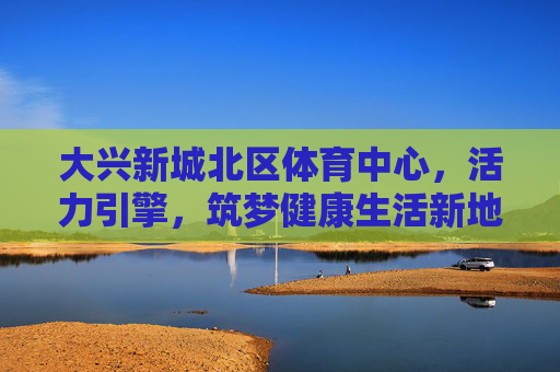 大兴新城北区体育中心,活力引擎,筑梦健康生活新地标,大兴新城北区体育中心,活力引擎筑梦健康生活新地标 大兴新城北区体育中心,活力引擎,筑梦健康生活新地标,大兴新城北区体育中心,活力引擎筑梦健康生活新地标