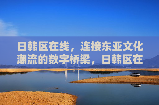 日韩区在线,连接东亚文化潮流的数字桥梁,日韩区在线,连接东亚文化潮流的数字桥梁 日韩区在线,连接东亚文化潮流的数字桥梁,日韩区在线,连接东亚文化潮流的数字桥梁